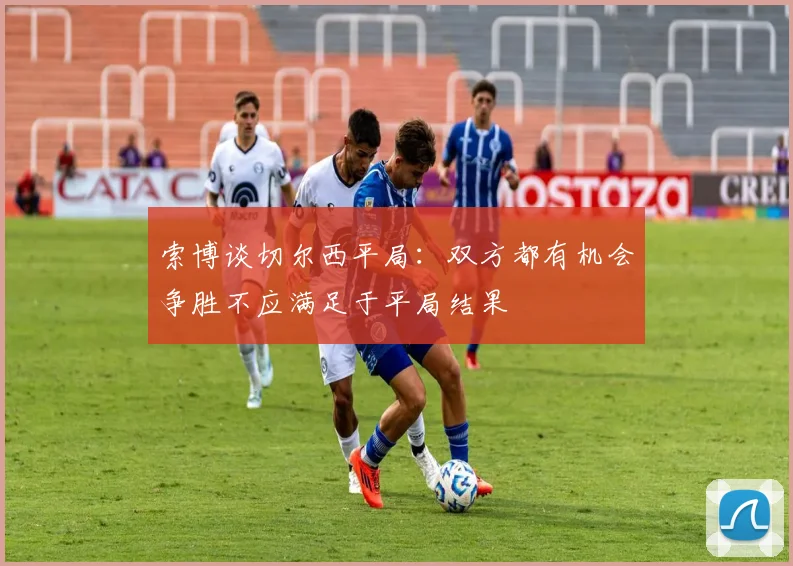 索博谈切尔西平局：双方都有机会争胜不应满足于平局结果