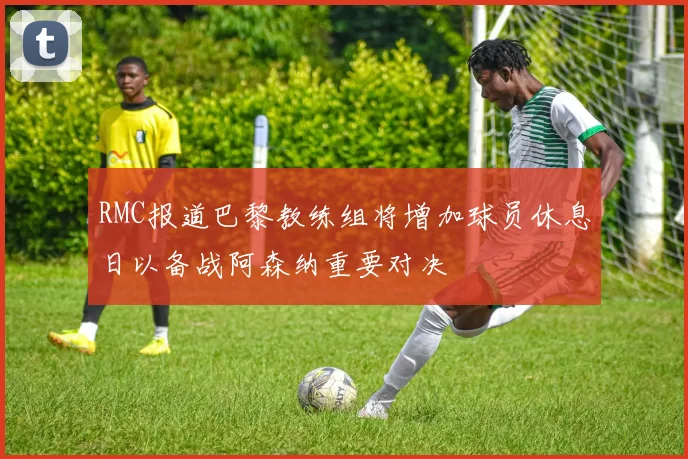 RMC报道巴黎教练组将增加球员休息日以备战阿森纳重要对决