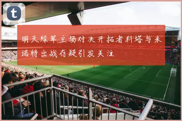 明天绿军主场对决开拓者科塔与米诺特出战存疑引发关注