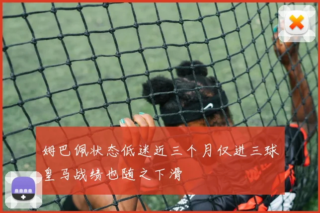 姆巴佩状态低迷近三个月仅进三球皇马战绩也随之下滑