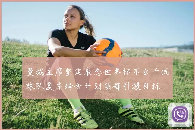 曼城主席坚定表态世界杯不会干扰球队夏季转会计划明确引援目标