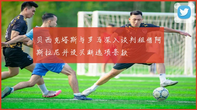 贝西克塔斯与罗马深入谈判租借阿斯拉尼并设买断选项条款