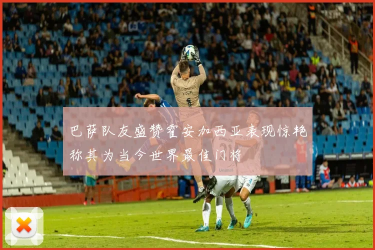 巴萨队友盛赞霍安加西亚表现惊艳称其为当今世界最佳门将