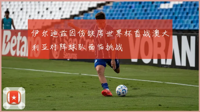 伊尔迪兹因伤缺席世界杯首战澳大利亚对阵球队面临挑战
