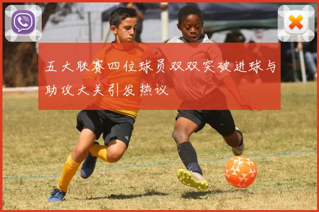 五大联赛四位球员双双突破进球与助攻大关引发热议