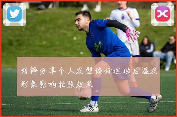 刘铮分享个人发型偏好运动后湿发形象影响拍照效果