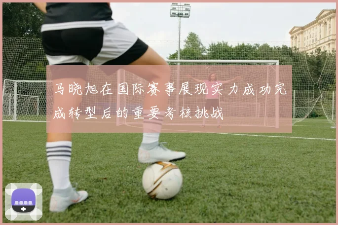 马晓旭在国际赛事展现实力成功完成转型后的重要考核挑战
